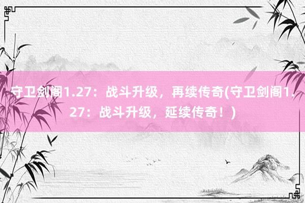 守卫剑阁1.27：战斗升级，再续传奇(守卫剑阁1.27：战斗升级，延续传奇！)