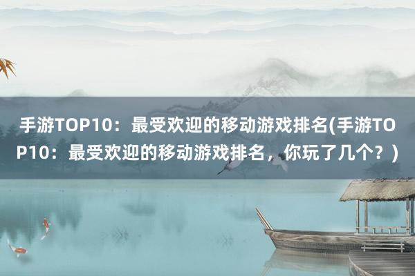 手游TOP10：最受欢迎的移动游戏排名(手游TOP10：最受欢迎的移动游戏排名，你玩了几个？)